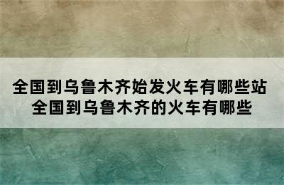 全国到乌鲁木齐始发火车有哪些站 全国到乌鲁木齐的火车有哪些